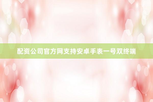 配资公司官方网支持安卓手表一号双终端