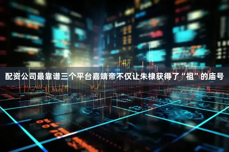 配资公司最靠谱三个平台嘉靖帝不仅让朱棣获得了“祖”的庙号