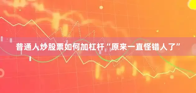普通人炒股票如何加杠杆“原来一直怪错人了”