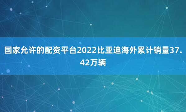 国家允许的配资平台2022比亚迪海外累计销量37.42万辆