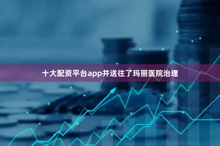 十大配资平台app并送往了玛丽医院治理