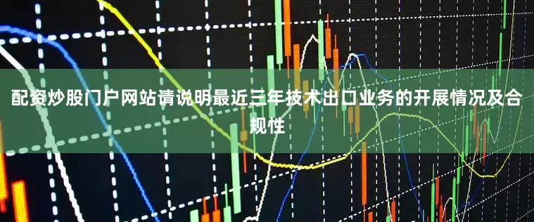 配资炒股门户网站请说明最近三年技术出口业务的开展情况及合规性