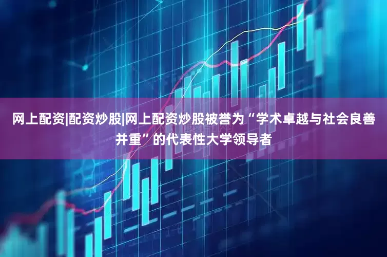 网上配资|配资炒股|网上配资炒股被誉为“学术卓越与社会良善并重”的代表性大学领导者