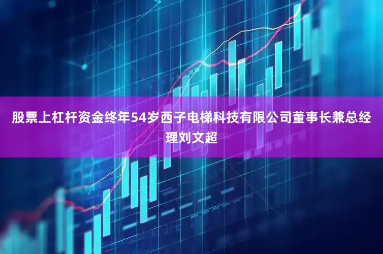 股票上杠杆资金终年54岁西子电梯科技有限公司董事长兼总经理刘文超