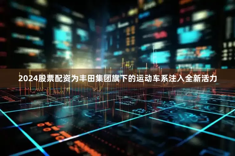 2024股票配资为丰田集团旗下的运动车系注入全新活力