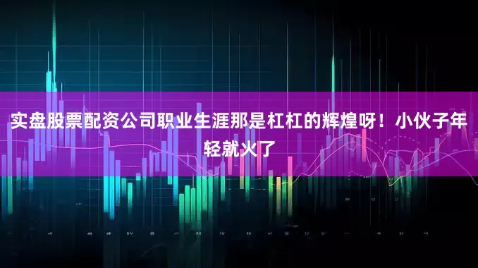 实盘股票配资公司职业生涯那是杠杠的辉煌呀！小伙子年轻就火了