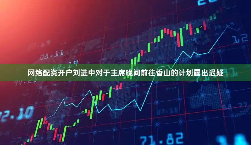 网络配资开户刘进中对于主席晚间前往香山的计划露出迟疑