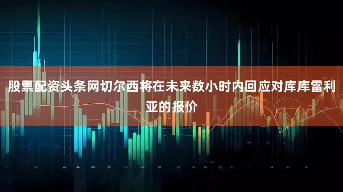 股票配资头条网切尔西将在未来数小时内回应对库库雷利亚的报价