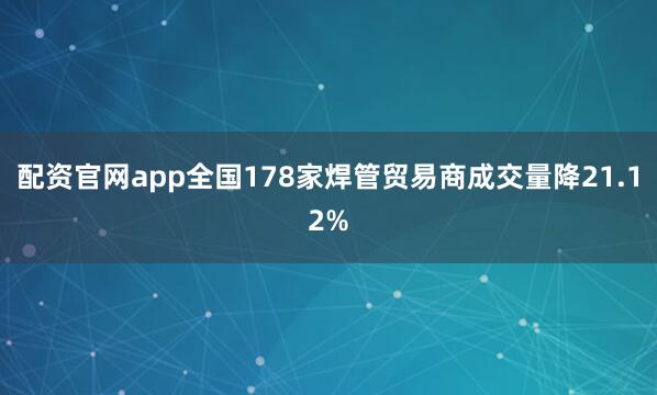 配资官网app全国178家焊管贸易商成交量降21.12%