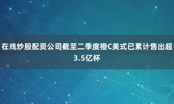 在线炒股配资公司截至二季度橙C美式已累计售出超3.5亿杯