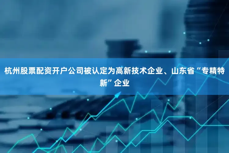 杭州股票配资开户公司被认定为高新技术企业、山东省“专精特新”企业