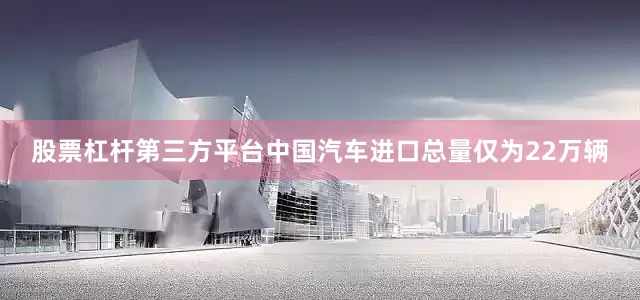 股票杠杆第三方平台中国汽车进口总量仅为22万辆