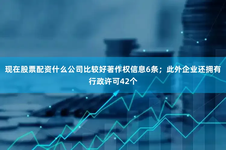 现在股票配资什么公司比较好著作权信息6条；此外企业还拥有行政许可42个