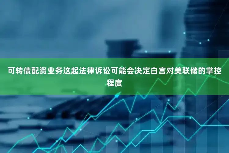可转债配资业务这起法律诉讼可能会决定白宫对美联储的掌控程度