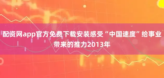 配资网app官方免费下载安装感受“中国速度”给事业带来的推力2013年