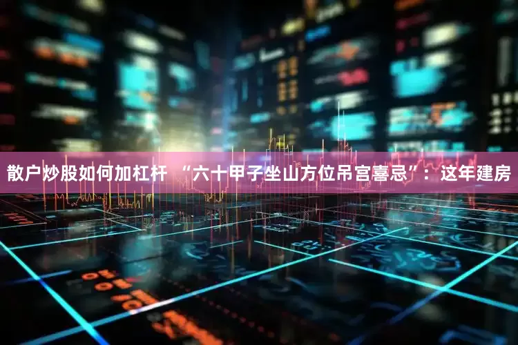 散户炒股如何加杠杆  “六十甲子坐山方位吊宫喜忌”：这年建房