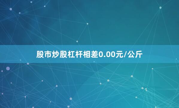 股市炒股杠杆相差0.00元/公斤