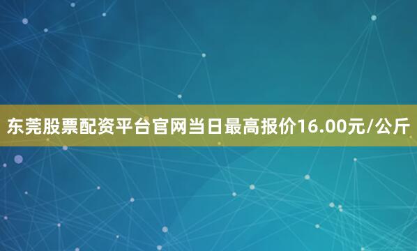 东莞股票配资平台官网当日最高报价16.00元/公斤