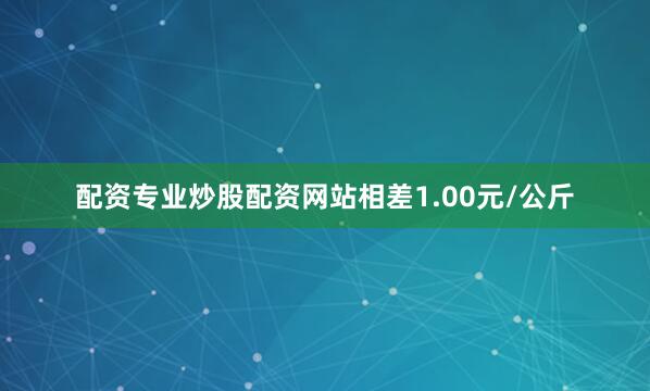 配资专业炒股配资网站相差1.00元/公斤
